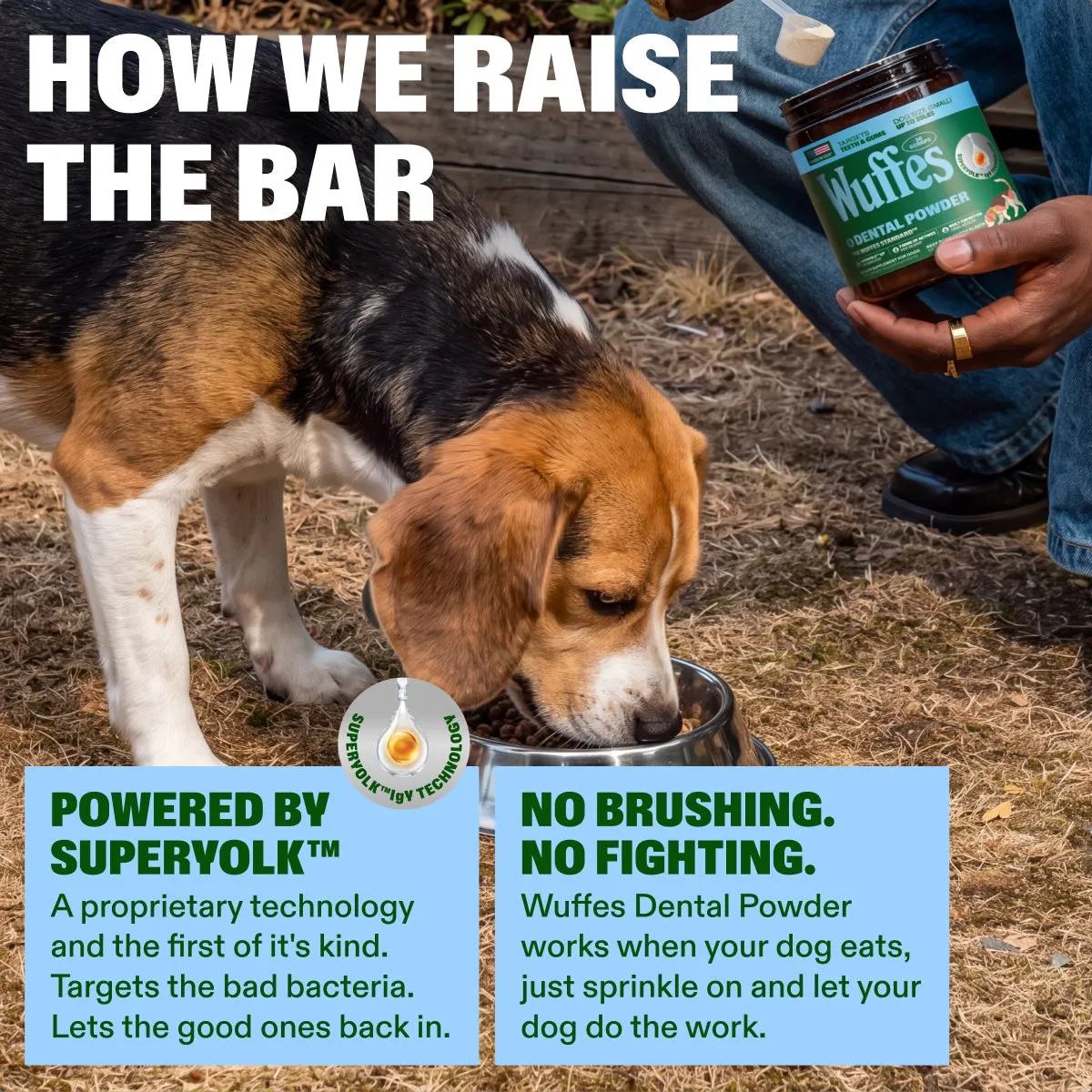 Dental Powder slide: how we raise the bar. POWERED BY SUPERYOLK™. no brushing. no fighting. A proprietary technology and the first of it's kind. Targets the bad bacteria. Lets the good ones back in. Wuffes Dental Powder works when your dog eats, just sprinkle on and let your dog do the work.