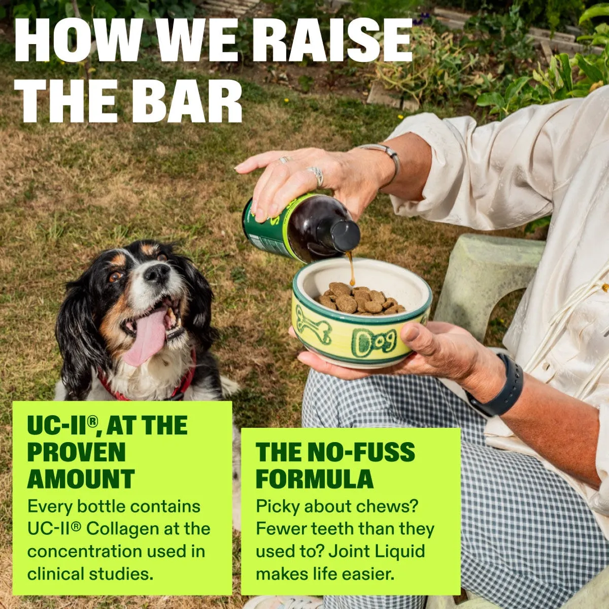 Advanced+ Joint Liquid slide: how we raise the bar. UC-II®, AT THE PROVEN AMOUNT. THE NO-FUSS FORMULA. Every bottle contains UC-II® Collagen at the concentration used in clinical studies. Picky about chews? Fewer teeth than they used to? Joint Liquid makes life easier.